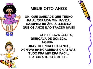 MEUS OITO ANOS OH! QUE SAUDADE QUE TENHO DA AURORA DA MINHA VIDA, DA MINHA INFÂNCIA QUERIDA QUE OS ANOS NÃO TRAZEM MAIS! QUE PULAVA CORDA, BRINCAVA DE BONECA, NOSSA... QUANDO TINHA OITO ANOS, ACHAVA BRINCADEIRAS CRIATIVAS. TUDO PRA MIM ERA FÁCIL, E AGORA TUDO É DIFÍCIL. 
