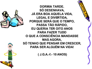 DORMIA TARDE. SÓ DESENHAVA, JÁ ERA BOA AQUELA VIDA, LEGAL E DIVERTIDA, PORQUE SERÁ QUE O TEMPO, PASSA TÃO RÁPIDO, EU QUERIA TER OITO ANOS PARA FAZER TUDO O QUE A CONSCIÊNCIA MANDASSE MAS AGORA, SÓ TENHO QUE PENSAR EM CRESCER, PARA SER ALGUÉM NA VIDA! ( J.G.A.-f.- 10 ANOS) 