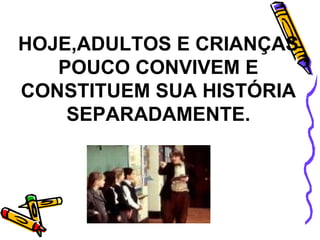 HOJE,ADULTOS E CRIANÇAS POUCO CONVIVEM E CONSTITUEM SUA HISTÓRIA SEPARADAMENTE. 