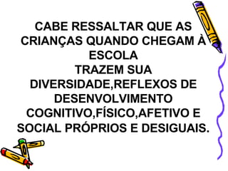 CABE RESSALTAR QUE AS CRIANÇAS QUANDO CHEGAM À ESCOLA TRAZEM SUA DIVERSIDADE,REFLEXOS DE DESENVOLVIMENTO COGNITIVO,FÍSICO,AFETIVO E SOCIAL PRÓPRIOS E DESIGUAIS . 