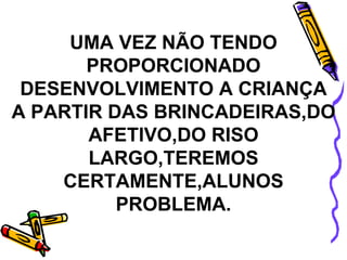 UMA VEZ NÃO TENDO PROPORCIONADO DESENVOLVIMENTO A CRIANÇA A PARTIR DAS BRINCADEIRAS,DO AFETIVO,DO RISO LARGO,TEREMOS CERTAMENTE,ALUNOS PROBLEMA. 