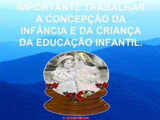 IMPORTANTE TRABALHAR A CONCEPÇÃO DA INFÂNCIA E DA CRIANÇA DA EDUCAÇÃO INFANTIL. INFANTIL. 