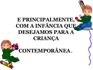 E PRINCIPALMENTE, COM A INFÂNCIA QUE DESEJAMOS PARA A CRIANÇA CONTEMPORÂNEA . 