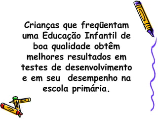 Crianças que freqüentam uma Educação Infantil de boa qualidade obtêm melhores resultados em testes de desenvolvimento e em seu  desempenho na escola primária. 