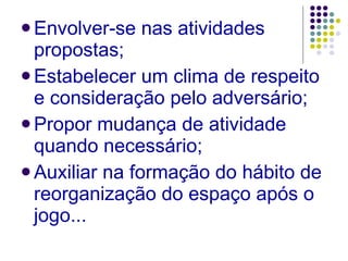 Envolver-se nas atividades propostas; Estabelecer um clima de respeito e consideração pelo adversário; Propor mudança de atividade quando necessário; Auxiliar na formação do hábito de reorganização do espaço após o jogo... 