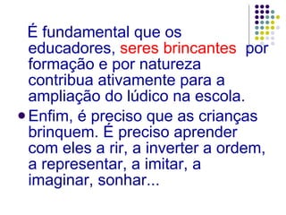 É fundamental que os educadores,  seres brincantes   por formação e por natureza contribua ativamente para a ampliação do lúdico na escola. Enfim, é preciso que as crianças brinquem. É preciso aprender com eles a rir, a inverter a ordem, a representar, a imitar, a imaginar, sonhar... 