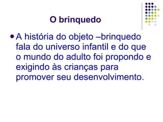 O brinquedo A história do objeto –brinquedo fala do universo infantil e do que o mundo do adulto foi propondo e exigindo às crianças para promover seu desenvolvimento. 