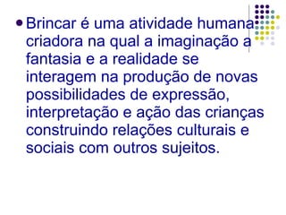 Brincar é uma atividade humana criadora na qual a imaginação a fantasia e a realidade se interagem na produção de novas possibilidades de expressão, interpretação e ação das crianças construindo relações culturais e sociais com outros sujeitos. 