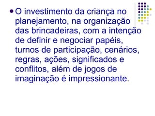 O investimento da criança no planejamento, na organização das brincadeiras, com a intenção de definir e negociar papéis, turnos de participação, cenários, regras, ações, significados e conflitos, além de jogos de imaginação é impressionante . 