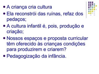 A criança cria cultura Ela reconstrói das ruínas, refaz dos pedaços; A cultura infantil é, pois, produção e criação; Nossos espaços e proposta curricular têm oferecido às crianças condições para produzirem e criarem? Pedagogização da infância. 