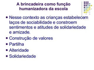 A brincadeira como função humanizadora da escola Nesse contexto as crianças estabelecem laços de sociabilidade e constroem sentimentos e atitudes de solidariedade e amizade. Construção de valores Partilha Alteridade Solidariedade 