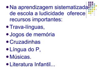 Na aprendizagem sistematizada de escola a ludicidade  oferece recursos importantes:  Trava-línguas, Jogos de memória Cruzadinhas Língua do P,  Músicas. Literatura Infantil... 