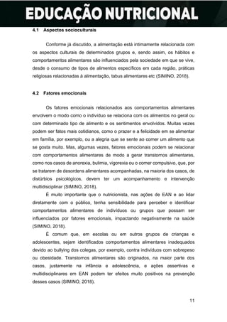 11
4.1 Aspectos socioculturais
Conforme já discutido, a alimentação está intimamente relacionada com
os aspectos culturais de determinados grupos e, sendo assim, os hábitos e
comportamentos alimentares são influenciados pela sociedade em que se vive,
desde o consumo de tipos de alimentos específicos em cada região, práticas
religiosas relacionadas à alimentação, tabus alimentares etc (SIMINO, 2018).
4.2 Fatores emocionais
Os fatores emocionais relacionados aos comportamentos alimentares
envolvem o modo como o indivíduo se relaciona com os alimentos no geral ou
com determinado tipo de alimento e os sentimentos envolvidos. Muitas vezes
podem ser fatos mais cotidianos, como o prazer e a felicidade em se alimentar
em família, por exemplo, ou a alegria que se sente ao comer um alimento que
se gosta muito. Mas, algumas vezes, fatores emocionais podem se relacionar
com comportamentos alimentares de modo a gerar transtornos alimentares,
como nos casos de anorexia, bulimia, vigorexia ou o comer compulsivo, que, por
se tratarem de desordens alimentares acompanhadas, na maioria dos casos, de
distúrbios psicológicos, devem ter um acompanhamento e intervenção
multidisciplinar (SIMINO, 2018).
É muito importante que o nutricionista, nas ações de EAN e ao lidar
diretamente com o público, tenha sensibilidade para perceber e identificar
comportamentos alimentares de indivíduos ou grupos que possam ser
influenciados por fatores emocionais, impactando negativamente na saúde
(SIMINO, 2018).
É comum que, em escolas ou em outros grupos de crianças e
adolescentes, sejam identificados comportamentos alimentares inadequados
devido ao bullying dos colegas, por exemplo, contra indivíduos com sobrepeso
ou obesidade. Transtornos alimentares são originados, na maior parte dos
casos, justamente na infância e adolescência, e ações assertivas e
multidisciplinares em EAN podem ter efeitos muito positivos na prevenção
desses casos (SIMINO, 2018).
 
