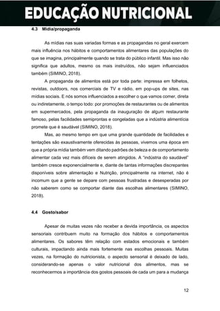 12
4.3 Mídia/propaganda
As mídias nas suas variadas formas e as propagandas no geral exercem
mais influência nos hábitos e comportamentos alimentares das populações do
que se imagina, principalmente quando se trata do público infantil. Mas isso não
significa que adultos, mesmo os mais instruídos, não sejam influenciados
também (SIMINO, 2018).
A propaganda de alimentos está por toda parte: impressa em folhetos,
revistas, outdoors, nos comerciais de TV e rádio, em pop-ups de sites, nas
mídias sociais. E nós somos influenciados a escolher o que vamos comer, direta
ou indiretamente, o tempo todo: por promoções de restaurantes ou de alimentos
em supermercados, pela propaganda da inauguração de algum restaurante
famoso, pelas facilidades semiprontas e congeladas que a indústria alimentícia
promete que é saudável (SIMINO, 2018).
Mas, ao mesmo tempo em que uma grande quantidade de facilidades e
tentações são exaustivamente oferecidas às pessoas, vivemos uma época em
que a própria mídia também vem ditando padrões de beleza e de comportamento
alimentar cada vez mais difíceis de serem atingidos. A “indústria do saudável”
também cresce exponencialmente e, diante de tantas informações discrepantes
disponíveis sobre alimentação e Nutrição, principalmente na internet, não é
incomum que a gente se depare com pessoas frustradas e desesperadas por
não saberem como se comportar diante das escolhas alimentares (SIMINO,
2018).
4.4 Gosto/sabor
Apesar de muitas vezes não receber a devida importância, os aspectos
sensoriais contribuem muito na formação dos hábitos e comportamentos
alimentares. Os sabores têm relação com estados emocionais e também
culturais, impactando ainda mais fortemente nas escolhas pessoais. Muitas
vezes, na formação do nutricionista, o aspecto sensorial é deixado de lado,
considerando-se apenas o valor nutricional dos alimentos, mas se
reconhecermos a importância dos gostos pessoais de cada um para a mudança
 