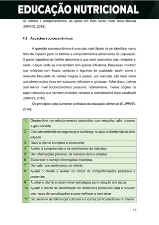 13
de hábitos e comportamentos, as ações em EAN serão muito mais efetivas
(SIMINO, 2018).
4.5 Aspectos socioeconômicos
A questão socioeconômica é uma das mais fáceis de se identificar como
fator de impacto para os hábitos e comportamentos alimentares da população.
O poder aquisitivo da família determina o que será consumido nas refeições e,
ainda, o lugar onde se vive também tem grande influência. Pesquisas mostram
que refeições com frutas, verduras e legumes de qualidade, assim como o
consumo frequente de carnes magras e peixes, por exemplo, são mais caras
que alimentações ricas em açúcares refinados e gorduras. Além disso, bairros
com menor nível socioeconômico possuem, normalmente, menos opções de
supermercados que vendem produtos variados e considerados mais saudáveis
(SIMINO, 2018).
Os princípios para aumentar a eficácia da educação alimentar (CUPPARI,
2014):
1 Desenvolver um relacionamento construtivo, com empatia, calor humano
e genuinidade
2 Criar um ambiente de segurança e confiança, no qual o cliente não se sinta
julgado
3 Ouvir o cliente completa e ativamente
4 Avaliar a compreensão e os sentimentos do indivíduo
5 Dar informações precisas, de maneira clara e simples
6 Esclarecer e corrigir informações incorretas
7 Dar valor aos sentimentos do cliente
8 Ajudar o cliente a avaliar os riscos de comportamentos passados e
presentes
9 Auxiliar o cliente a desenvolver estratégias para redução dos riscos
10 Ajudar o cliente na identificação de obstáculos potenciais para a redução
dos riscos de complicações e para melhorar o bem-estar
11 Ser sensível às diferenças culturais e a outras particularidades do cliente
 
