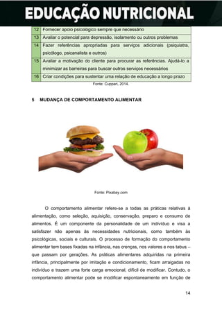 14
12 Fornecer apoio psicológico sempre que necessário
13 Avaliar o potencial para depressão, isolamento ou outros problemas
14 Fazer referências apropriadas para serviços adicionais (psiquiatra,
psicólogo, psicanalista e outros)
15 Avaliar a motivação do cliente para procurar as referências. Ajudá-lo a
minimizar as barreiras para buscar outros serviços necessários
16 Criar condições para sustentar uma relação de educação a longo prazo
Fonte: Cuppari, 2014.
5 MUDANÇA DE COMPORTAMENTO ALIMENTAR
Fonte: Pixabay.com
O comportamento alimentar refere-se a todas as práticas relativas à
alimentação, como seleção, aquisição, conservação, preparo e consumo de
alimentos. É um componente da personalidade de um indivíduo e visa a
satisfazer não apenas às necessidades nutricionais, como também às
psicológicas, sociais e culturais. O processo de formação do comportamento
alimentar tem bases fixadas na infância, nas crenças, nos valores e nos tabus –
que passam por gerações. As práticas alimentares adquiridas na primeira
infância, principalmente por imitação e condicionamento, ficam arraigadas no
indivíduo e trazem uma forte carga emocional, difícil de modificar. Contudo, o
comportamento alimentar pode se modificar espontaneamente em função de
 