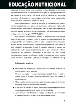 15
mudanças do meio, como poder aquisitivo e disponibilidade de alimentos,
importância social deles, nível de escolaridade ou grau de exposição do indivíduo
aos canais de comunicação. Ou, ainda, pode se modificar por causa de
alterações relacionadas às necessidades psicológicas, como autoconceito,
aprovação social e segurança (CUPPARI, 2014).
O aconselhamento ou educação alimentar é o processo pelo qual os
clientes, ou pacientes, são efetivamente auxiliados a selecionar e implementar
comportamentos desejáveis de alimentação e estilo de vida. O resultado desse
processo deve ser a mudança de comportamento, e não somente a melhora do
conhecimento sobre nutrição (CUPPARI, 2014).
Um momento particularmente difícil é o diagnóstico de uma doença,
quando a depressão, a negação, a raiva ou a barganha podem sobrepor-se aos
esforços de lidar com o problema. Antes de tudo, é preciso reconhecer que este
existe e, de fato, querer mudá-lo. Sem esse desejo interno de cada indivíduo,
todo o trabalho de educação é inútil. O educador alimentar é apenas um
facilitador das mudanças de comportamento. Ele dá apoio emocional, auxilia na
identificação de problemas alimentares e de estilo de vida, sugere
comportamentos a serem modificados e facilita a compreensão e o controle do
cliente. Os fatores relacionados à adesão às orientações são (CUPPARI, 2014):
Relacionados ao cliente:
• Quantidade de informações: quanto mais informações recebidas ao
mesmo tempo, menor a adesão;
• Nível de ansiedade: os níveis extremos de ansiedade (baixo ou alto) do
cliente quanto à mudança alimentar diminuem a taxa de adesão às
recomendações;
• Morar sozinho: clientes que moram sozinhos parecem possuir níveis mais
baixos de adesão às orientações nutricionais;
• Expectativa do cliente e da família: quanto mais positiva a expectativa pela
mudança de comportamento, melhor o nível de adesão;
• Apoio familiar: o envolvimento do cônjuge e/ou daqueles que vivem com
o paciente na adesão às orientações alimentares é crucial;
 