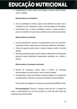 16
• Irregularidade na rotina: quanto mais irregular o estilo de vida do cliente,
menor a adesão.
Relacionados ao conselheiro:
• Grau de satisfação do cliente: quanto mais satisfeito ele estiver com o
conselheiro e com o tratamento, maior o nível de adesão às orientações;
• Continuidade com o mesmo conselheiro: quando o cliente encontra o
mesmo conselheiro em cada visita, melhores são as chances de adesão.
Relacionados ao ambiente:
• Local de atendimento: quando o aconselhamento ocorre em local claro,
organizado e limpo, maiores são as chances de adesão às orientações;
• Tempo de espera: quanto menor o tempo de espera, melhor o nível de
adesão;
• Atitudes do pessoal de apoio: quanto melhor o atendimento do cliente pelo
pessoal de apoio (telefonista, recepcionista, secretária, etc.), melhor a
adesão.
Relacionados à orientação nutricional:
• Número de mudanças: quanto maior o número de mudanças
recomendadas ao mesmo tempo, menor a taxa de adesão;
• Complexidade: quanto mais simples e claros os objetivos e o conteúdo do
aconselhamento, melhores as chances de adesão às recomendações
Fazem parte dos estágios de mudança comportamental (SIMINO, 2018).
Pré-contemplação: Quando o indivíduo ainda não tem a intenção de
mudar o comportamento em um futuro próximo ou ainda não está ciente das
mudanças que precisa realizar.
 