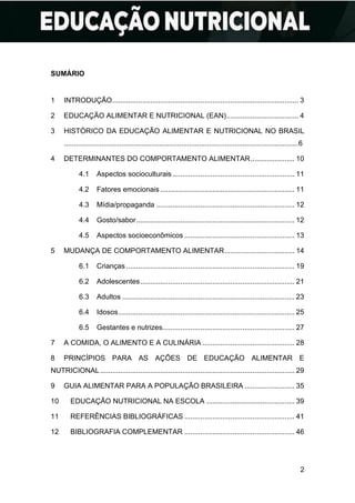 2
SUMÁRIO
1 INTRODUÇÃO............................................................................................. 3
2 EDUCAÇÃO ALIMENTAR E NUTRICIONAL (EAN).................................... 4
3 HISTÓRICO DA EDUCAÇÃO ALIMENTAR E NUTRICIONAL NO BRASIL
......................................................................................................................6
4 DETERMINANTES DO COMPORTAMENTO ALIMENTAR...................... 10
4.1 Aspectos socioculturais............................................................. 11
4.2 Fatores emocionais ................................................................... 11
4.3 Mídia/propaganda ..................................................................... 12
4.4 Gosto/sabor............................................................................... 12
4.5 Aspectos socioeconômicos ....................................................... 13
5 MUDANÇA DE COMPORTAMENTO ALIMENTAR................................... 14
6.1 Crianças .................................................................................... 19
6.2 Adolescentes............................................................................. 21
6.3 Adultos ...................................................................................... 23
6.4 Idosos........................................................................................ 25
6.5 Gestantes e nutrizes.................................................................. 27
7 A COMIDA, O ALIMENTO E A CULINÁRIA .............................................. 28
8 PRINCÍPIOS PARA AS AÇÕES DE EDUCAÇÃO ALIMENTAR E
NUTRICIONAL................................................................................................. 29
9 GUIA ALIMENTAR PARA A POPULAÇÃO BRASILEIRA ......................... 35
10 EDUCAÇÃO NUTRICIONAL NA ESCOLA ............................................ 39
11 REFERÊNCIAS BIBLIOGRÁFICAS ....................................................... 41
12 BIBLIOGRAFIA COMPLEMENTAR ....................................................... 46
 