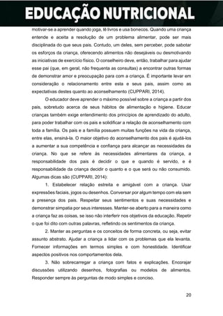 20
motivar-se a aprender quando joga, lê livros e usa bonecos. Quando uma criança
entende e aceita a resolução de um problema alimentar, pode ser mais
disciplinada do que seus pais. Contudo, um deles, sem perceber, pode sabotar
os esforços da criança, oferecendo alimentos não desejáveis ou desmotivando
as iniciativas de exercício físico. O conselheiro deve, então, trabalhar para ajudar
esse pai (que, em geral, não frequenta as consultas) a encontrar outras formas
de demonstrar amor e preocupação para com a criança. É importante levar em
consideração o relacionamento entre esta e seus pais, assim como as
expectativas destes quanto ao aconselhamento (CUPPARI, 2014).
O educador deve aprender o máximo possível sobre a criança a partir dos
pais, sobretudo acerca de seus hábitos de alimentação e higiene. Educar
crianças também exige entendimento dos princípios de aprendizado do adulto,
para poder trabalhar com os pais e solidificar a relação de aconselhamento com
toda a família. Os pais e a família possuem muitas funções na vida da criança,
entre elas, ensiná-la. O maior objetivo do aconselhamento dos pais é ajudá-los
a aumentar a sua competência e confiança para alcançar as necessidades da
criança. No que se refere às necessidades alimentares da criança, a
responsabilidade dos pais é decidir o que e quando é servido, e é
responsabilidade da criança decidir o quanto e o que será ou não consumido.
Algumas dicas são (CUPPARI, 2014):
1. Estabelecer relação estreita e amigável com a criança. Usar
expressões faciais, jogos ou desenhos. Conversar por algum tempo com ela sem
a presença dos pais. Respeitar seus sentimentos e suas necessidades e
demonstrar simpatia por seus interesses. Manter-se aberto para a maneira como
a criança faz as coisas, se isso não interferir nos objetivos da educação. Repetir
o que foi dito com outras palavras, refletindo os sentimentos da criança.
2. Manter as perguntas e os conceitos de forma concreta, ou seja, evitar
assunto abstrato. Ajudar a criança a lidar com os problemas que ela levanta.
Fornecer informações em termos simples e com honestidade. Identificar
aspectos positivos nos comportamentos dela.
3. Não sobrecarregar a criança com fatos e explicações. Encorajar
discussões utilizando desenhos, fotografias ou modelos de alimentos.
Responder sempre às perguntas de modo simples e conciso.
 