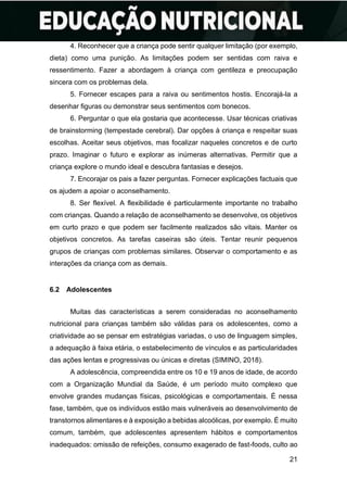 21
4. Reconhecer que a criança pode sentir qualquer limitação (por exemplo,
dieta) como uma punição. As limitações podem ser sentidas com raiva e
ressentimento. Fazer a abordagem à criança com gentileza e preocupação
sincera com os problemas dela.
5. Fornecer escapes para a raiva ou sentimentos hostis. Encorajá-la a
desenhar figuras ou demonstrar seus sentimentos com bonecos.
6. Perguntar o que ela gostaria que acontecesse. Usar técnicas criativas
de brainstorming (tempestade cerebral). Dar opções à criança e respeitar suas
escolhas. Aceitar seus objetivos, mas focalizar naqueles concretos e de curto
prazo. Imaginar o futuro e explorar as inúmeras alternativas. Permitir que a
criança explore o mundo ideal e descubra fantasias e desejos.
7. Encorajar os pais a fazer perguntas. Fornecer explicações factuais que
os ajudem a apoiar o aconselhamento.
8. Ser flexível. A flexibilidade é particularmente importante no trabalho
com crianças. Quando a relação de aconselhamento se desenvolve, os objetivos
em curto prazo e que podem ser facilmente realizados são vitais. Manter os
objetivos concretos. As tarefas caseiras são úteis. Tentar reunir pequenos
grupos de crianças com problemas similares. Observar o comportamento e as
interações da criança com as demais.
6.2 Adolescentes
Muitas das características a serem consideradas no aconselhamento
nutricional para crianças também são válidas para os adolescentes, como a
criatividade ao se pensar em estratégias variadas, o uso de linguagem simples,
a adequação à faixa etária, o estabelecimento de vínculos e as particularidades
das ações lentas e progressivas ou únicas e diretas (SIMINO, 2018).
A adolescência, compreendida entre os 10 e 19 anos de idade, de acordo
com a Organização Mundial da Saúde, é um período muito complexo que
envolve grandes mudanças físicas, psicológicas e comportamentais. É nessa
fase, também, que os indivíduos estão mais vulneráveis ao desenvolvimento de
transtornos alimentares e à exposição a bebidas alcoólicas, por exemplo. É muito
comum, também, que adolescentes apresentem hábitos e comportamentos
inadequados: omissão de refeições, consumo exagerado de fast-foods, culto ao
 