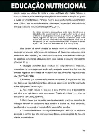 22
corpo, busca por dietas da moda e muito restritivas etc. Esses hábitos e
comportamentos podem ser originados pela necessidade de aceitação ao grupo
e busca por uma identidade. Por esse motivo, o aconselhamento nutricional com
esse público deve ser cautelosamente planejado e, se possível, realizado tanto
em grupos quanto individualmente (SIMINO, 2018).
Os hábitos alimentares inadequados e o alto índice de sobrepeso e
obesidade entre os adolescentes já se apresentam como um grave
problema de saúde pública mundial, o que reforça a urgência de se
adotar programas de educação alimentar e nutricional tendo como
público alvo principal estes indivíduos, destacando-se neste caso a
escola como um dos canais mais efetivos para a incorporação destas
ações (YANG et al 2015, apud PEREIRA et al, 2015, p. 428).
Eles devem se sentir capazes de refletir sobre os problemas e, após
dadas as ferramentas e oferecidos os meios para tal, devem ser autônomos para
escolher as melhores soluções. Sendo assim, trabalhar a autonomia com relação
às escolhas alimentares adequadas com esse público é bastante interessante
(SIMINO, 2018).
A educação alimentar deve enfatizar os comportamentos imediatos,
concretos e de impacto pessoal, explorando seu poder e controle sobre tudo. As
ênfases negativas e baseadas em restrições não são produtivas. Algumas dicas
são (CUPPARI, 2014):
1. Entender que o adolescente precisa amadurecer. É importante incluí-lo
nas decisões e no estabelecimento de objetivos, assim como o manter informado
sobre o progresso da educação.
2. Não impor valores e crenças a eles. Permitir que o adolescente
verbalize suas opiniões e seus sentimentos. O educador deve concordar ou
desaprovar sem usar julgamento.
3. Reconhecer que os problemas do adolescente envolvem assuntos de
interação familiar. O conselheiro deve ajudá-lo a avaliar seu meio ambiente;
parabenizá-lo e encorajá-lo quando ele toma decisões sozinho.
4. Tratar o adolescente com dignidade e respeito. Reforçar os aspectos
positivos e permitir que ele expresse suas ideias e preocupações de maneira
aberta, sem criticismo.
 