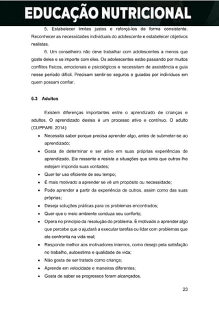 23
5. Estabelecer limites justos e reforçá-los de forma consistente.
Reconhecer as necessidades individuais do adolescente e estabelecer objetivos
realistas.
6. Um conselheiro não deve trabalhar com adolescentes a menos que
goste deles e se importe com eles. Os adolescentes estão passando por muitos
conflitos físicos, emocionais e psicológicos e necessitam de assistência e guia
nesse período difícil. Precisam sentir-se seguros e guiados por indivíduos em
quem possam confiar.
6.3 Adultos
Existem diferenças importantes entre o aprendizado de crianças e
adultos. O aprendizado destes é um processo ativo e contínuo. O adulto
(CUPPARI, 2014):
• Necessita saber porque precisa aprender algo, antes de submeter-se ao
aprendizado;
• Gosta de determinar e ser ativo em suas próprias experiências de
aprendizado. Ele ressente e resiste a situações que sinta que outros lhe
estejam impondo suas vontades;
• Quer ter uso eficiente de seu tempo;
• É mais motivado a aprender se vê um propósito ou necessidade;
• Pode aprender a partir da experiência de outros, assim como das suas
próprias;
• Deseja soluções práticas para os problemas encontrados;
• Quer que o meio ambiente conduza seu conforto;
• Opera no princípio da resolução do problema. É motivado a aprender algo
que percebe que o ajudará a executar tarefas ou lidar com problemas que
ele confronta na vida real;
• Responde melhor aos motivadores internos, como desejo pela satisfação
no trabalho, autoestima e qualidade de vida;
• Não gosta de ser tratado como criança;
• Aprende em velocidade e maneiras diferentes;
• Gosta de saber se progressos foram alcançados.
 