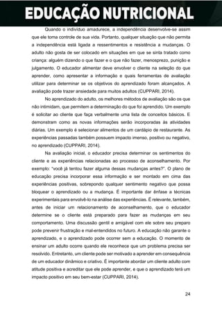 24
Quando o indivíduo amadurece, a independência desenvolve-se assim
que ele toma controle de sua vida. Portanto, qualquer situação que não permita
a independência está ligada a ressentimentos e resistência a mudanças. O
adulto não gosta de ser colocado em situações em que se sinta tratado como
criança: alguém dizendo o que fazer e o que não fazer, menosprezo, punição e
julgamento. O educador alimentar deve envolver o cliente na seleção do que
aprender, como apresentar a informação e quais ferramentas de avaliação
utilizar para determinar se os objetivos do aprendizado foram alcançados. A
avaliação pode trazer ansiedade para muitos adultos (CUPPARI, 2014).
No aprendizado do adulto, os melhores métodos de avaliação são os que
não intimidam, que permitem a determinação do que foi aprendido. Um exemplo
é solicitar ao cliente que faça verbalmente uma lista de conceitos básicos. E
demonstram como as novas informações serão incorporadas às atividades
diárias. Um exemplo é selecionar alimentos de um cardápio de restaurante. As
experiências passadas também possuem impacto imenso, positivo ou negativo,
no aprendizado (CUPPARI, 2014).
Na avaliação inicial, o educador precisa determinar os sentimentos do
cliente e as experiências relacionadas ao processo de aconselhamento. Por
exemplo: “você já tentou fazer alguma dessas mudanças antes?”. O plano de
educação precisa incorporar essa informação e ser montado em cima das
experiências positivas, sobrepondo qualquer sentimento negativo que possa
bloquear o aprendizado ou a mudança. É importante dar ênfase a técnicas
experimentais para envolvê-lo na análise das experiências. É relevante, também,
antes de iniciar um relacionamento de aconselhamento, que o educador
determine se o cliente está preparado para fazer as mudanças em seu
comportamento. Uma discussão gentil e amigável com ele sobre seu preparo
pode prevenir frustração e mal-entendidos no futuro. A educação não garante o
aprendizado, e o aprendizado pode ocorrer sem a educação. O momento de
ensinar um adulto ocorre quando ele reconhece que um problema precisa ser
resolvido. Entretanto, um cliente pode ser motivado a aprender em consequência
de um educador dinâmico e criativo. É importante abordar um cliente adulto com
atitude positiva e acreditar que ele pode aprender, e que o aprendizado terá um
impacto positivo em seu bem-estar (CUPPARI, 2014).
 