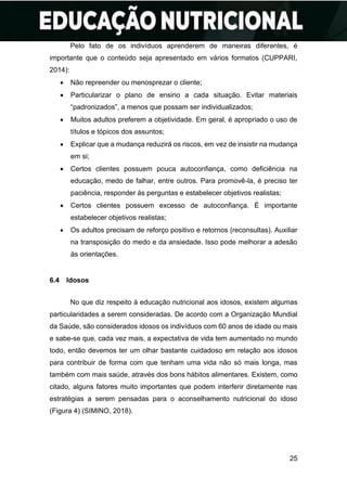 25
Pelo fato de os indivíduos aprenderem de maneiras diferentes, é
importante que o conteúdo seja apresentado em vários formatos (CUPPARI,
2014):
• Não repreender ou menosprezar o cliente;
• Particularizar o plano de ensino a cada situação. Evitar materiais
“padronizados”, a menos que possam ser individualizados;
• Muitos adultos preferem a objetividade. Em geral, é apropriado o uso de
títulos e tópicos dos assuntos;
• Explicar que a mudança reduzirá os riscos, em vez de insistir na mudança
em si;
• Certos clientes possuem pouca autoconfiança, como deficiência na
educação, medo de falhar, entre outros. Para promovê-la, é preciso ter
paciência, responder às perguntas e estabelecer objetivos realistas;
• Certos clientes possuem excesso de autoconfiança. É importante
estabelecer objetivos realistas;
• Os adultos precisam de reforço positivo e retornos (reconsultas). Auxiliar
na transposição do medo e da ansiedade. Isso pode melhorar a adesão
às orientações.
6.4 Idosos
No que diz respeito à educação nutricional aos idosos, existem algumas
particularidades a serem consideradas. De acordo com a Organização Mundial
da Saúde, são considerados idosos os indivíduos com 60 anos de idade ou mais
e sabe-se que, cada vez mais, a expectativa de vida tem aumentado no mundo
todo, então devemos ter um olhar bastante cuidadoso em relação aos idosos
para contribuir de forma com que tenham uma vida não só mais longa, mas
também com mais saúde, através dos bons hábitos alimentares. Existem, como
citado, alguns fatores muito importantes que podem interferir diretamente nas
estratégias a serem pensadas para o aconselhamento nutricional do idoso
(Figura 4) (SIMINO, 2018).
 
