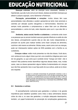 27
Doenças crônicas: além de doenças como obesidade, diabetes e
hipertensão, que são muito comuns em idosos, destaca-se também doenças que
afetam a própria cognição, como Alzheimer e Parkinson.
Percepção, personalidade e emoções: muitos idosos têm suas
personalidades mais afloradas e podem apresentar-se tanto mais sensíveis e
carentes por atenção quanto rabugentos e mal-humorados. Devemos ser
sempre muito pacientes e compreensivos e saber lidar com as diferentes
personalidades e, acima de tudo, estar dispostos para ouvir o que eles têm a
dizer.
Ambiente, status social, família e cuidadores: o ambiente onde vivem
e as pessoas que os cercam também exercem grande influência no estilo de vida
dos idosos, principalmente quando eles já não são muito independentes e
precisam de auxílio para realizar tarefas como fazer compras de alimentos,
cozinhar e até mesmo se alimentar. Muitas vezes, assim como com as crianças,
pode ser interessante realizar ações de EAN paralelas com a família ou os
cuidadores.
Crenças e tabus: estão muito presentes na vida dos idosos. Você aluno,
com certeza já ouviu algum idoso que tem uma receitinha milagrosa para curar
dor de garganta, ou que acha que é proibido tomar “manga com leite”, não é
mesmo? Nós podemos tentar desmitificar algumas dessas ideias, mas, muitas
vezes, caso os idosos apresentem alguns hábitos fundamentados em crenças
que não lhes apresente risco e que faça parte de sua cultura, pode-se (e deve-
se!) respeitar.
A água é o principal componente da composição corpórea e com o
envelhecimento há redução de 20% a 30% da água corporal total. Além
do exposto, o envelhecimento provoca diminuição de 20% a 30% da
massa muscular (sarcopenia) e da massa óssea (osteopenia), causada
pelas alterações neuroendócrinas e inatividade física (MORAES, 2008
apud, SANTOS 2010).
6.5 Gestantes e nutrizes
O aconselhamento nutricional para gestantes e nutrizes é de grande
importância para trabalhar questões como mitos e tabus alimentares desses
ciclos da vida e, no caso das gestantes, a nutrição adequada desempenha,
também, um papel fundamental na prevenção de complicações gestacionais,
 