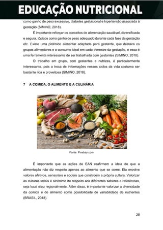 28
como ganho de peso excessivo, diabetes gestacional e hipertensão associada à
gestação (SIMINO, 2018).
É importante reforçar os conceitos de alimentação saudável, diversificada
e segura, tópicos como ganho de peso adequado durante cada fase da gestação
etc. Existe uma pirâmide alimentar adaptada para gestante, que destaca os
grupos alimentares e o consumo ideal em cada trimestre da gestação, e essa é
uma ferramenta interessante de ser trabalhada com gestantes (SIMINO, 2018).
O trabalho em grupo, com gestantes e nutrizes, é particularmente
interessante, pois a troca de informações nesses ciclos da vida costuma ser
bastante rica e proveitosa (SIMINO, 2018).
7 A COMIDA, O ALIMENTO E A CULINÁRIA
Fonte: Pixabay.com
É importante que as ações de EAN reafirmem a ideia de que a
alimentação não diz respeito apenas ao alimento que se come. Ela envolve
valores afetivos, sensoriais e sociais que constroem a própria cultura. Valorizar
as culturas locais é sinônimo de respeito aos diferentes saberes e referências,
seja local e/ou regionalmente. Além disso, é importante valorizar a diversidade
da comida e do alimento como possibilidade de variabilidade de nutrientes
(BRASIL, 2018).
 
