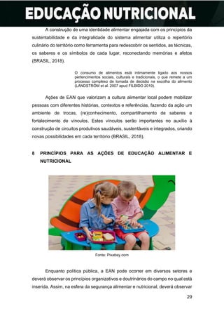 29
A construção de uma identidade alimentar engajada com os princípios da
sustentabilidade e da integralidade do sistema alimentar utiliza o repertório
culinário do território como ferramenta para redescobrir os sentidos, as técnicas,
os saberes e os símbolos de cada lugar, reconectando memórias e afetos
(BRASIL, 2018).
O consumo de alimentos está intimamente ligado aos nossos
pertencimentos sociais, culturais e tradicionais, o que remete a um
processo complexo de tomada de decisão na escolha do alimento
(LANDSTRÖM et al. 2007 apud FILBIDO 2019).
Ações de EAN que valorizam a cultura alimentar local podem mobilizar
pessoas com diferentes histórias, contextos e referências, fazendo da ação um
ambiente de trocas, (re)conhecimento, compartilhamento de saberes e
fortalecimento de vínculos. Estes vínculos serão importantes no auxílio à
construção de circuitos produtivos saudáveis, sustentáveis e integrados, criando
novas possibilidades em cada território (BRASIL, 2018).
8 PRINCÍPIOS PARA AS AÇÕES DE EDUCAÇÃO ALIMENTAR E
NUTRICIONAL
Fonte: Pixabay.com
Enquanto política pública, a EAN pode ocorrer em diversos setores e
deverá observar os princípios organizativos e doutrinários do campo no qual está
inserida. Assim, na esfera da segurança alimentar e nutricional, deverá observar
 