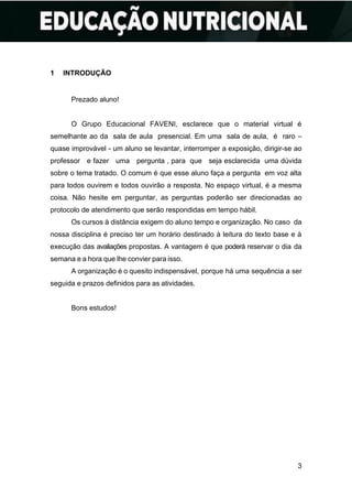 3
1 INTRODUÇÃO
Prezado aluno!
O Grupo Educacional FAVENI, esclarece que o material virtual é
semelhante ao da sala de aula presencial. Em uma sala de aula, é raro –
quase improvável - um aluno se levantar, interromper a exposição, dirigir-se ao
professor e fazer uma pergunta , para que seja esclarecida uma dúvida
sobre o tema tratado. O comum é que esse aluno faça a pergunta em voz alta
para todos ouvirem e todos ouvirão a resposta. No espaço virtual, é a mesma
coisa. Não hesite em perguntar, as perguntas poderão ser direcionadas ao
protocolo de atendimento que serão respondidas em tempo hábil.
Os cursos à distância exigem do aluno tempo e organização. No caso da
nossa disciplina é preciso ter um horário destinado à leitura do texto base e à
execução das avaliações propostas. A vantagem é que poderá reservar o dia da
semana e a hora que lhe convier para isso.
A organização é o quesito indispensável, porque há uma sequência a ser
seguida e prazos definidos para as atividades.
Bons estudos!
 