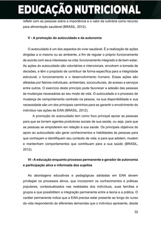 32
refletir com as pessoas sobre a importância e o valor da culinária como recurso
para alimentação saudável (BRASIL, 2012).
V - A promoção do autocuidado e da autonomia
O autocuidado é um dos aspectos do viver saudável. É a realização de ações
dirigidas a si mesmo ou ao ambiente, a fim de regular o próprio funcionamento
de acordo com seus interesses na vida; funcionamento integrado e de bem-estar.
As ações do autocuidado são voluntárias e intencionais, envolvem a tomada de
decisões, e têm o propósito de contribuir de forma específica para a integridade
estrutural, o funcionamento e o desenvolvimento humano. Essas ações são
afetadas por fatores individuais, ambientais, socioculturais, de acesso a serviços
entre outros. O exercício deste princípio pode favorecer a adesão das pessoas
às mudanças necessárias ao seu modo de vida. O autocuidado e o processo de
mudança de comportamento centrado na pessoa, na sua disponibilidade e sua
necessidade são um dos principais caminhos para se garantir o envolvimento do
indivíduo nas ações de EAN (BRASIL, 2012).
A promoção do autocuidado tem como foco principal apoiar as pessoas
para que se tornem agentes produtores sociais de sua saúde, ou seja, para que
as pessoas se empoderem em relação à sua saúde. Os principais objetivos do
apoio ao autocuidado são gerar conhecimentos e habilidades às pessoas para
que conheçam e identifiquem seu contexto de vida; e para que adotem, mudem
e mantenham comportamentos que contribuam para a sua saúde (BRASIL,
2012).
VI - A educação enquanto processo permanente e gerador de autonomia
e participação ativa e informada dos sujeitos
As abordagens educativas e pedagógicas adotadas em EAN devem
privilegiar os processos ativos, que incorporem os conhecimentos e práticas
populares, contextualizados nas realidades dos indivíduos, suas famílias e
grupos e que possibilitem a integração permanente entre a teoria e a prática. O
caráter permanente indica que a EAN precisa estar presente ao longo do curso
da vida respondendo às diferentes demandas que o indivíduo apresente, desde
 