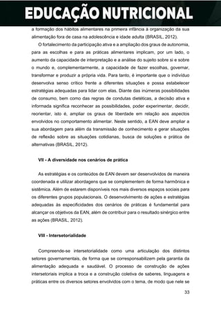 33
a formação dos hábitos alimentares na primeira infância à organização da sua
alimentação fora de casa na adolescência e idade adulta (BRASIL, 2012).
O fortalecimento da participação ativa e a ampliação dos graus de autonomia,
para as escolhas e para as práticas alimentares implicam, por um lado, o
aumento da capacidade de interpretação e a análise do sujeito sobre si e sobre
o mundo e, complementarmente, a capacidade de fazer escolhas, governar,
transformar e produzir a própria vida. Para tanto, é importante que o indivíduo
desenvolva senso crítico frente a diferentes situações e possa estabelecer
estratégias adequadas para lidar com elas. Diante das inúmeras possibilidades
de consumo, bem como das regras de condutas dietéticas, a decisão ativa e
informada significa reconhecer as possibilidades, poder experimentar, decidir,
reorientar, isto é, ampliar os graus de liberdade em relação aos aspectos
envolvidos no comportamento alimentar. Neste sentido, a EAN deve ampliar a
sua abordagem para além da transmissão de conhecimento e gerar situações
de reflexão sobre as situações cotidianas, busca de soluções e prática de
alternativas (BRASIL, 2012).
VII - A diversidade nos cenários de prática
As estratégias e os conteúdos de EAN devem ser desenvolvidos de maneira
coordenada e utilizar abordagens que se complementem de forma harmônica e
sistêmica. Além de estarem disponíveis nos mais diversos espaços sociais para
os diferentes grupos populacionais. O desenvolvimento de ações e estratégias
adequadas às especificidades dos cenários de práticas é fundamental para
alcançar os objetivos da EAN, além de contribuir para o resultado sinérgico entre
as ações (BRASIL, 2012).
VIII - Intersetorialidade
Compreende-se intersetorialidade como uma articulação dos distintos
setores governamentais, de forma que se corresponsabilizem pela garantia da
alimentação adequada e saudável. O processo de construção de ações
intersetoriais implica a troca e a construção coletiva de saberes, linguagens e
práticas entre os diversos setores envolvidos com o tema, de modo que nele se
 