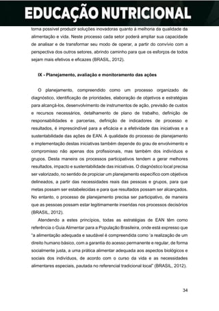 34
torna possível produzir soluções inovadoras quanto à melhoria da qualidade da
alimentação e vida. Neste processo cada setor poderá ampliar sua capacidade
de analisar e de transformar seu modo de operar, a partir do convívio com a
perspectiva dos outros setores, abrindo caminho para que os esforços de todos
sejam mais efetivos e eficazes (BRASIL, 2012).
IX - Planejamento, avaliação e monitoramento das ações
O planejamento, compreendido como um processo organizado de
diagnóstico, identificação de prioridades, elaboração de objetivos e estratégias
para alcançá-los, desenvolvimento de instrumentos de ação, previsão de custos
e recursos necessários, detalhamento de plano de trabalho, definição de
responsabilidades e parcerias, definição de indicadores de processo e
resultados, é imprescindível para a eficácia e a efetividade das iniciativas e a
sustentabilidade das ações de EAN. A qualidade do processo de planejamento
e implementação destas iniciativas também depende do grau de envolvimento e
compromisso não apenas dos profissionais, mas também dos indivíduos e
grupos. Desta maneira os processos participativos tendem a gerar melhores
resultados, impacto e sustentabilidade das iniciativas. O diagnóstico local precisa
ser valorizado, no sentido de propiciar um planejamento específico com objetivos
delineados, a partir das necessidades reais das pessoas e grupos, para que
metas possam ser estabelecidas e para que resultados possam ser alcançados.
No entanto, o processo de planejamento precisa ser participativo, de maneira
que as pessoas possam estar legitimamente inseridas nos processos decisórios
(BRASIL, 2012).
Atendendo a estes princípios, todas as estratégias de EAN têm como
referência o Guia Alimentar para a População Brasileira, onde está expresso que
“a alimentação adequada e saudável é compreendida como ‘a realização de um
direito humano básico, com a garantia do acesso permanente e regular, de forma
socialmente justa, a uma prática alimentar adequada aos aspectos biológicos e
sociais dos indivíduos, de acordo com o curso da vida e as necessidades
alimentares especiais, pautada no referencial tradicional local” (BRASIL, 2012).
 