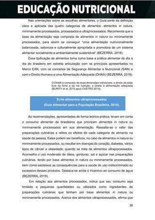 36
Nas orientações sobre as escolhas alimentares, o Guia parte da definição
clara e aplicada das quatro categorias de alimentos: alimentos in natura,
minimamente processados, processados e ultraprocessados. Recomenda que a
base da alimentação seja composta de alimentos in natura ou minimamente
processados, para assim se conseguir “uma alimentação nutricionalmente
balanceada, saborosa e culturalmente apropriada e promotora de um sistema
alimentar socialmente e ambientalmente sustentável” (BEZERRA, 2018).
Essa tipificação de alimentos toma como base a prática alimentar do dia a
dia do brasileiro em estreita articulação com os princípios apresentados no
Marco EAN, com os conceitos de Segurança Alimentar e Nutricional (SAN) e
com o Direito Humano a uma Alimentação Adequada (DHAA) (BEZERRA, 2018).
O DHAA é composto de duas dimensões indivisíveis: o direito de estar
livre da fome e da má nutrição, e direito à alimentação adequada
(BURITY et al, 2010 apud CASTRO 2019).
As recomendações, apresentadas de forma teórico-prática, levam em conta
o consumo alimentar de brasileiros que priorizam alimentos in natura ou
minimamente processados em sua alimentação. Ressalta-se o valor das
preparações culinárias e refere os efeitos de cada categoria de alimento na
saúde da pessoa. Estes podem ser benéficos, no caso de alimentos in natura ou
minimamente processados, ou resultar em doenças do coração, diabetes, vários
tipos de câncer e obesidade, quando se trata de alimentos ultraprocessados.
Aconselha o uso moderado de óleos, gorduras, sal e açúcar nas preparações
culinárias, tendo por base alimentos in natura ou minimamente processados,
bem como esclarece as consequências para a saúde do uso indiscriminado ou
excessivo desses produtos. Destaca-se ainda o incentivo ao consumo de água
(BEZERRA, 2018).
Em relação aos alimentos processados, indica que seu consumo seja
limitado a pequenas quantidades ou utilizados como ingredientes de
preparações culinárias que tenham por base alimentos in natura ou
minimamente processados. Acerca dos alimentos ultraprocessados, afirma que
Evite alimentos ultraprocessados
(Guia Alimentar para a População Brasileira, 2014).
 
