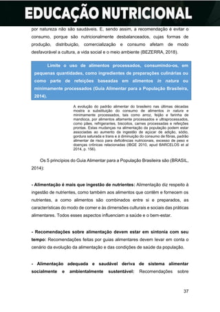 37
por natureza não são saudáveis. E, sendo assim, a recomendação é evitar o
consumo, porque são nutricionalmente desbalanceados, cujas formas de
produção, distribuição, comercialização e consumo afetam de modo
desfavorável a cultura, a vida social e o meio ambiente (BEZERRA, 2018).
A evolução do padrão alimentar do brasileiro nas últimas décadas
mostra a substituição do consumo de alimentos in natura e
minimamente processados, tais como arroz, feijão e farinha de
mandioca, por alimentos altamente processados e ultraprocessados,
como pães, refrigerantes, biscoitos, carnes processadas e refeições
prontas. Estas mudanças na alimentação da população podem estar
associadas ao aumento da ingestão de açúcar de adição, sódio,
gordura saturada e trans e à diminuição do consumo de fibras, padrão
alimentar de risco para deficiências nutricionais, excesso de peso e
doenças crônicas relacionadas (IBGE 2010, apud BARCELOS et al
2014, p. 156).
Os 5 princípios do Guia Alimentar para a População Brasileira são (BRASIL,
2014):
- Alimentação é mais que ingestão de nutrientes: Alimentação diz respeito à
ingestão de nutrientes, como também aos alimentos que contêm e fornecem os
nutrientes, a como alimentos são combinados entre si e preparados, as
características do modo de comer e às dimensões culturais e sociais das práticas
alimentares. Todos esses aspectos influenciam a saúde e o bem-estar.
- Recomendações sobre alimentação devem estar em sintonia com seu
tempo: Recomendações feitas por guias alimentares devem levar em conta o
cenário da evolução da alimentação e das condições de saúde da população.
- Alimentação adequada e saudável deriva de sistema alimentar
socialmente e ambientalmente sustentável: Recomendações sobre
Limite o uso de alimentos processados, consumindo-os, em
pequenas quantidades, como ingredientes de preparações culinárias ou
como parte de refeições baseadas em alimentos in natura ou
minimamente processados (Guia Alimentar para a População Brasileira,
2014).
 