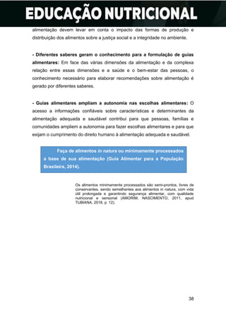 38
alimentação devem levar em conta o impacto das formas de produção e
distribuição dos alimentos sobre a justiça social e a integridade no ambiente.
- Diferentes saberes geram o conhecimento para a formulação de guias
alimentares: Em face das várias dimensões da alimentação e da complexa
relação entre essas dimensões e a saúde e o bem-estar das pessoas, o
conhecimento necessário para elaborar recomendações sobre alimentação é
gerado por diferentes saberes.
- Guias alimentares ampliam a autonomia nas escolhas alimentares: O
acesso a informações confiáveis sobre características e determinantes da
alimentação adequada e saudável contribui para que pessoas, famílias e
comunidades ampliem a autonomia para fazer escolhas alimentares e para que
exijam o cumprimento do direito humano à alimentação adequada e saudável.
Os alimentos minimamente processados são semi-prontos, livres de
conservantes, sendo semelhantes aos alimentos in natura, com vida
útil prolongada e garantindo segurança alimentar, com qualidade
nutricional e sensorial (AMORIM; NASCIMENTO, 2011, apud
TUBIANA, 2018, p. 12).
Faça de alimentos in natura ou minimamente processados
a base de sua alimentação (Guia Alimentar para a População
Brasileira, 2014).
 