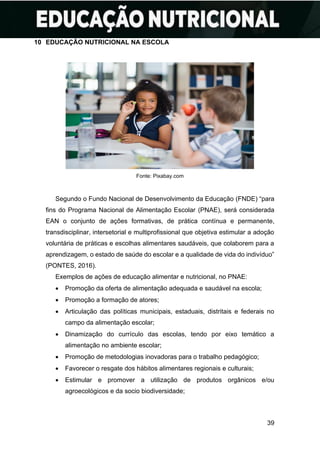 39
10 EDUCAÇÃO NUTRICIONAL NA ESCOLA
Fonte: Pixabay.com
Segundo o Fundo Nacional de Desenvolvimento da Educação (FNDE) “para
fins do Programa Nacional de Alimentação Escolar (PNAE), será considerada
EAN o conjunto de ações formativas, de prática contínua e permanente,
transdisciplinar, intersetorial e multiprofissional que objetiva estimular a adoção
voluntária de práticas e escolhas alimentares saudáveis, que colaborem para a
aprendizagem, o estado de saúde do escolar e a qualidade de vida do indivíduo”
(PONTES, 2016).
Exemplos de ações de educação alimentar e nutricional, no PNAE:
• Promoção da oferta de alimentação adequada e saudável na escola;
• Promoção a formação de atores;
• Articulação das políticas municipais, estaduais, distritais e federais no
campo da alimentação escolar;
• Dinamização do currículo das escolas, tendo por eixo temático a
alimentação no ambiente escolar;
• Promoção de metodologias inovadoras para o trabalho pedagógico;
• Favorecer o resgate dos hábitos alimentares regionais e culturais;
• Estimular e promover a utilização de produtos orgânicos e/ou
agroecológicos e da socio biodiversidade;
 