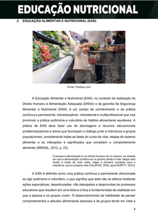 4
2 EDUCAÇÃO ALIMENTAR E NUTRICIONAL (EAN)
Fonte: Pixabay.com
A Educação Alimentar e Nutricional (EAN), no contexto da realização do
Direito Humano à Alimentação Adequada (DHAA) e da garantia da Segurança
Alimentar e Nutricional (SAN), é um campo de conhecimento e de prática
contínua e permanente, transdisciplinar, intersetorial e multiprofissional que visa
promover a prática autônoma e voluntária de hábitos alimentares saudáveis. A
prática de EAN deve fazer uso de abordagens e recursos educacionais
problematizadores e ativos que favoreçam o diálogo junto a indivíduos e grupos
populacionais, considerando todas as fases do curso da vida, etapas do sistema
alimentar e as interações e significados que compõem o comportamento
alimentar (BRASIL, 2012, p. 23).
O acesso à alimentação é um direito humano em si mesmo, na medida
em que a alimentação constitui-se no próprio direito à vida. Negar este
direito é antes de mais nada, negar a primeira condição para a
cidadania, que é a própria vida (VALENTE, 2002, apud BURITY, 2010).
A EAN é definida como uma prática contínua e permanente direcionada
ao agir autônomo e voluntário, o que significa que esta não se efetiva mediante
ações esporádicas, desarticuladas, não planejadas e desprovidas de processos
educativos que resultem em uma leitura crítica e fundamentada da realidade em
que a pessoa e os grupos vivem. O desenvolvimento da habilidade de pensar
comportamentos e atitudes alimentares pessoais e de grupos tendo em vista a
 
