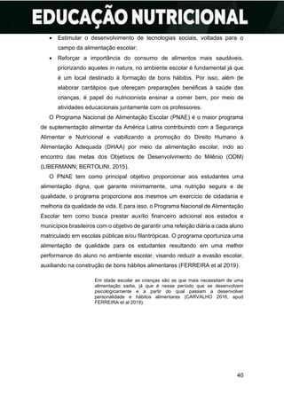40
• Estimular o desenvolvimento de tecnologias sociais, voltadas para o
campo da alimentação escolar;
• Reforçar a importância do consumo de alimentos mais saudáveis,
priorizando aqueles in natura, no ambiente escolar é fundamental já que
é um local destinado à formação de bons hábitos. Por isso, além de
elaborar cardápios que ofereçam preparações benéficas à saúde das
crianças, é papel do nutricionista ensinar a comer bem, por meio de
atividades educacionais juntamente com os professores.
O Programa Nacional de Alimentação Escolar (PNAE) é o maior programa
de suplementação alimentar da América Latina contribuindo com a Segurança
Alimentar e Nutricional e viabilizando a promoção do Direito Humano à
Alimentação Adequada (DHAA) por meio da alimentação escolar, indo ao
encontro das metas dos Objetivos de Desenvolvimento do Milênio (ODM)
(LIBERMANN; BERTOLINI, 2015).
O PNAE tem como principal objetivo proporcionar aos estudantes uma
alimentação digna, que garante minimamente, uma nutrição segura e de
qualidade, o programa proporciona aos mesmos um exercício de cidadania e
melhoria da qualidade de vida. E para isso, o Programa Nacional de Alimentação
Escolar tem como busca prestar auxílio financeiro adicional aos estados e
municípios brasileiros com o objetivo de garantir uma refeição diária a cada aluno
matriculado em escolas públicas e/ou filantrópicas. O programa oportuniza uma
alimentação de qualidade para os estudantes resultando em uma melhor
performance do aluno no ambiente escolar, visando reduzir a evasão escolar,
auxiliando na construção de bons hábitos alimentares (FERREIRA et al 2019).
Em idade escolar as crianças são as que mais necessitam de uma
alimentação sadia, já que é nesse período que se desenvolvem
psicologicamente e a partir do qual passam a desenvolver
personalidade e hábitos alimentares (CARVALHO 2016, apud
FERREIRA et al 2019).
 