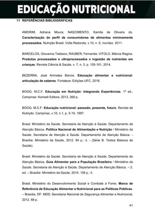 41
11 REFERÊNCIAS BIBLIOGRÁFICAS
AMORIM, Adriana Moura; NASCIMENTO, Kamila de Oliveira do.
Caracterização do perfil de consumidores de alimentos minimamente
processados. Nutrição Brasil, Volta Redonda, v.10, n. 6, nov/dez. 2011.
BARCELOS, Giovanna Tedesco; RAUBER, Fernanda; VITOLO, Márcia Regina.
Produtos processados e ultraprocessados e ingestão de nutrientes em
crianças. Revista Ciência & Saúde, v. 7, n. 3, p. 155-161, 2014.
BEZERRA, José Arimatea Barros. Educação alimentar e nutricional:
articulação de saberes. Fortaleza: Edições UFC, 2018.
BOOG, M.C.F. Educação em Nutrição: Integrando Experiências. 1ª ed.,
Campinas: Komedi Editora, 2013. 268 p.
BOOG, M.C.F. Educação nutricional: passado, presente, futuro. Revista de
Nutrição. Campinas, v.10, n.1, p. 5-19, 1997.
Brasil. Ministério da Saúde. Secretaria de Atenção à Saúde. Departamento de
Atenção Básica. Política Nacional de Alimentação e Nutrição / Ministério da
Saúde. Secretaria de Atenção à Saúde. Departamento de Atenção Básica. -
Brasília: Ministério da Saúde, 2012. 84 p.: il. - (Série B. Textos Básicos de
Saúde).
Brasil. Ministério da Saúde. Secretaria de Atenção à Saúde. Departamento de
Atenção Básica. Guia Alimentar para a População Brasileira / Ministério da
Saúde. Secretaria de Atenção à Saúde, Departamento de Atenção Básica. – 2.
ed. – Brasília: Ministério da Saúde, 2014. 156 p.: il.
Brasil. Ministério do Desenvolvimento Social e Combate à Fome. Marco de
Referência de Educação Alimentar e Nutricional para as Políticas Públicas.
– Brasília, DF: MDS; Secretaria Nacional de Segurança Alimentar e Nutricional,
2012. 68 p.
 