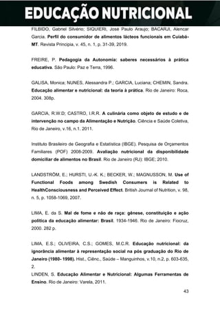 43
FILBIDO, Gabriel Silvério; SIQUIERI, José Paulo Araujo; BACARJI, Alencar
Garcia. Perfil do consumidor de alimentos lácteos funcionais em Cuiabá-
MT. Revista Principia, v. 45, n. 1, p. 31-39, 2019.
FREIRE, P. Pedagogia da Autonomia: saberes necessários à prática
educativa. São Paulo: Paz e Terra, 1996.
GALISA, Monica; NUNES, Alessandra P.; GARCIA, Luciana; CHEMIN, Sandra.
Educação alimentar e nutricional: da teoria à prática. Rio de Janeiro: Roca,
2004. 308p.
GARCIA, R.W.D; CASTRO, I.R.R. A culinária como objeto de estudo e de
intervenção no campo da Alimentação e Nutrição. Ciência e Saúde Coletiva,
Rio de Janeiro, v.16, n.1. 2011.
Instituto Brasileiro de Geografia e Estatística (IBGE). Pesquisa de Orçamentos
Familiares (POF) 2008-2009. Avaliação nutricional da disponibilidade
domiciliar de alimentos no Brasil. Rio de Janeiro (RJ): IBGE; 2010.
LANDSTRÖM, E.; HURSTI, U.-K. K.; BECKER, W.; MAGNUSSON, M. Use of
Functional Foods among Swedish Consumers is Related to
HealthConsciousness and Perceived Effect. British Journal of Nutrition, v. 98,
n. 5, p. 1058-1069, 2007.
LIMA, E. da S. Mal de fome e não de raça: gênese, constituição e ação
política da educação alimentar: Brasil. 1934-1946. Rio de Janeiro: Fiocruz,
2000. 282 p.
LIMA, E.S.; OLIVEIRA, C.S.; GOMES, M.C.R. Educação nutricional: da
ignorância alimentar à representação social na pós graduação do Rio de
Janeiro (1980- 1998). Hist., Ciênc., Saúde – Manguinhos, v.10, n.2, p. 603-635,
2.
LINDEN, S. Educação Alimentar e Nutricional: Algumas Ferramentas de
Ensino. Rio de Janeiro: Varela, 2011.
 