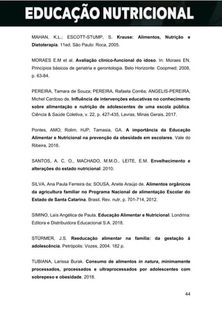 44
MAHAN, K.L.; ESCOTT-STUMP, S. Krause: Alimentos, Nutrição e
Dietoterapia. 11ed. São Paulo: Roca, 2005.
MORAES E.M et al. Avaliação clínico-funcional do idoso. In: Moraes EN.
Princípios básicos de geriatria e gerontologia. Belo Horizonte: Coopmed; 2008,
p. 63-84.
PEREIRA, Tamara de Souza; PEREIRA, Rafaela Corrêa; ANGELIS-PEREIRA,
Michel Cardoso de. Influência de intervenções educativas no conhecimento
sobre alimentação e nutrição de adolescentes de uma escola pública.
Ciência & Saúde Coletiva, v. 22, p. 427-435, Lavras, Minas Gerais, 2017.
Pontes, AMO; Rolim, HJP; Tamasia, GA. A importância da Educação
Alimentar e Nutricional na prevenção da obesidade em escolares. Vale do
Ribeira, 2016.
SANTOS, A. C. O., MACHADO, M.M.O., LEITE, E.M. Envelhecimento e
alterações do estado nutricional. 2010.
SILVA, Ana Paula Ferreira da; SOUSA, Anete Araújo de. Alimentos orgânicos
da agricultura familiar no Programa Nacional de alimentação Escolar do
Estado de Santa Catarina. Brasil. Rev. nutr, p. 701-714, 2012.
SIMINO, Laís Angélica de Paula. Educação Alimentar e Nutricional. Londrina:
Editora e Distribuidora Educacional S.A. 2018.
STÜRMER, J.S. Reeducação alimentar na família: da gestação à
adolescência. Petrópolis: Vozes, 2004. 182 p.
TUBIANA, Larissa Burak. Consumo de alimentos in natura, minimamente
processados, processados e ultraprocessados por adolescentes com
sobrepeso e obesidade. 2018.
 