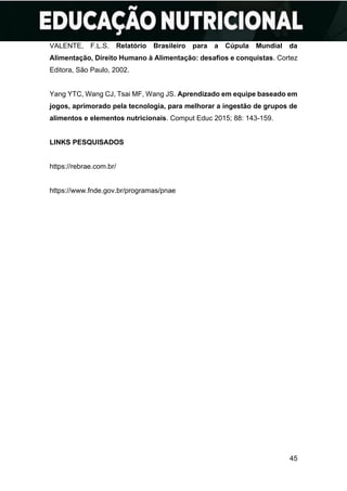 45
VALENTE, F.L.S. Relatório Brasileiro para a Cúpula Mundial da
Alimentação, Direito Humano à Alimentação: desafios e conquistas. Cortez
Editora, São Paulo, 2002.
Yang YTC, Wang CJ, Tsai MF, Wang JS. Aprendizado em equipe baseado em
jogos, aprimorado pela tecnologia, para melhorar a ingestão de grupos de
alimentos e elementos nutricionais. Comput Educ 2015; 88: 143-159.
LINKS PESQUISADOS
https://rebrae.com.br/
https://www.fnde.gov.br/programas/pnae
 