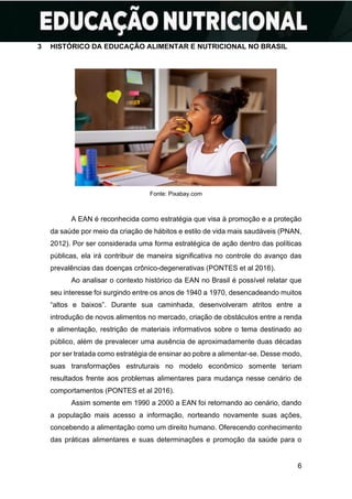 6
3 HISTÓRICO DA EDUCAÇÃO ALIMENTAR E NUTRICIONAL NO BRASIL
Fonte: Pixabay.com
A EAN é reconhecida como estratégia que visa à promoção e a proteção
da saúde por meio da criação de hábitos e estilo de vida mais saudáveis (PNAN,
2012). Por ser considerada uma forma estratégica de ação dentro das políticas
públicas, ela irá contribuir de maneira significativa no controle do avanço das
prevalências das doenças crônico-degenerativas (PONTES et al 2016).
Ao analisar o contexto histórico da EAN no Brasil é possível relatar que
seu interesse foi surgindo entre os anos de 1940 a 1970, desencadeando muitos
“altos e baixos”. Durante sua caminhada, desenvolveram atritos entre a
introdução de novos alimentos no mercado, criação de obstáculos entre a renda
e alimentação, restrição de materiais informativos sobre o tema destinado ao
público, além de prevalecer uma ausência de aproximadamente duas décadas
por ser tratada como estratégia de ensinar ao pobre a alimentar-se. Desse modo,
suas transformações estruturais no modelo econômico somente teriam
resultados frente aos problemas alimentares para mudança nesse cenário de
comportamentos (PONTES et al 2016).
Assim somente em 1990 a 2000 a EAN foi retornando ao cenário, dando
a população mais acesso a informação, norteando novamente suas ações,
concebendo a alimentação como um direito humano. Oferecendo conhecimento
das práticas alimentares e suas determinações e promoção da saúde para o
 