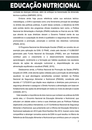 7
combate às doenças crônicas, além do enfoque na transmissão da dimensão
técnica e política (AMPARO, 2010).
Embora ainda haja pouca referência sobre sua estrutura teórico-
metodológica, a EAN é apontada como uma ferramenta principal de estratégia
no âmbito das políticas públicas. A partir desse contexto, a relevância da EAN
está contida dentro dos programas oficiais brasileiros bem como, a Política
Nacional de Alimentação e Nutrição (PNAN) instituída no final do ano de 1990,
que através de suas diretrizes deixam o Governo Federal ciente de sua
coexistência e a população do direito à qualidade e a segurança dos alimentos,
promovendo a promoção, prevenção e controle dos distúrbios nutricionais
(PNAN, 2012).
O Programa Nacional de Alimentação Escolar (PNAE) se constitui de um
exemplo para aplicação da EAN. O PNAE, criado pelo decreto nº 6.286/2007
gerenciado pelo Fundo Nacional da Educação (FNDE), tem por finalidade
contribuir para o crescimento e o desenvolvimento biopsicossocial,
aprendizagem, rendimento e a formação por hábitos saudáveis nos escolares
através de ações de educação nutricional e, disponibilização de uma
alimentação equilibrada e saudável (PNAE, 2015).
Destacamos ainda, a Política Nacional de Promoção da Saúde (PNPS)
lançada em 2006, onde aborda ações voltadas para a promoção da alimentação
saudável, no qual abordagens semelhantes constam também na Política
Nacional de Segurança Alimentar e Nutricional (PNSAN), constituída pelo
decreto nº 7.272/2010 que dispõe seus objetivos e diretrizes para promover a
segurança alimentar e assegurar o Direito Humano a alimentação com base em
fortalecimento das ações de alimentação em todos os níveis da atenção à saúde
(CAISAN, 2011).
Vale ressaltar a importância de dois marcos que norteiam as práticas da EAN
sendo eles, o I Encontro Nacional de Educação Alimentar e Nutricional, que
articulam um debate sobre o tema e suas diretrizes para as Políticas Públicas
objetivando uma prática intersetorial, e a IV Conferência Nacional de Segurança
Alimentar e Nutricional, que juntamente com a Oficina de Educação Alimentar e
Nutricional realizada em 2012 pelo Word Nutrition Rio 2012, tiveram como meta
compartilhar e abranger conceitos acerca de EAN no qual resultou no Marco de
Referência de Educação Alimentar e Nutricional que contribuiu para um conjunto
 