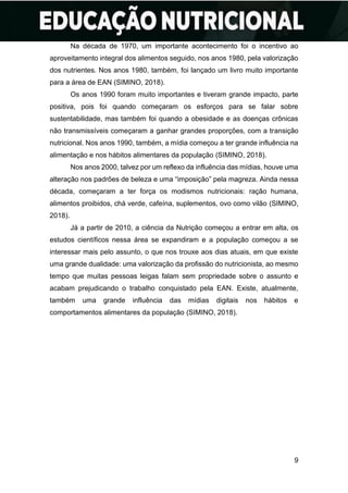 9
Na década de 1970, um importante acontecimento foi o incentivo ao
aproveitamento integral dos alimentos seguido, nos anos 1980, pela valorização
dos nutrientes. Nos anos 1980, também, foi lançado um livro muito importante
para a área de EAN (SIMINO, 2018).
Os anos 1990 foram muito importantes e tiveram grande impacto, parte
positiva, pois foi quando começaram os esforços para se falar sobre
sustentabilidade, mas também foi quando a obesidade e as doenças crônicas
não transmissíveis começaram a ganhar grandes proporções, com a transição
nutricional. Nos anos 1990, também, a mídia começou a ter grande influência na
alimentação e nos hábitos alimentares da população (SIMINO, 2018).
Nos anos 2000, talvez por um reflexo da influência das mídias, houve uma
alteração nos padrões de beleza e uma “imposição” pela magreza. Ainda nessa
década, começaram a ter força os modismos nutricionais: ração humana,
alimentos proibidos, chá verde, cafeína, suplementos, ovo como vilão (SIMINO,
2018).
Já a partir de 2010, a ciência da Nutrição começou a entrar em alta, os
estudos científicos nessa área se expandiram e a população começou a se
interessar mais pelo assunto, o que nos trouxe aos dias atuais, em que existe
uma grande dualidade: uma valorização da profissão do nutricionista, ao mesmo
tempo que muitas pessoas leigas falam sem propriedade sobre o assunto e
acabam prejudicando o trabalho conquistado pela EAN. Existe, atualmente,
também uma grande influência das mídias digitais nos hábitos e
comportamentos alimentares da população (SIMINO, 2018).
 