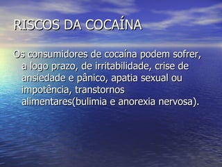 RISCOS DA COCAÍNA Os consumidores de cocaína podem sofrer, a logo prazo, de irritabilidade, crise de ansiedade e pânico, apatia sexual ou impotência, transtornos alimentares(bulimia e anorexia nervosa). 